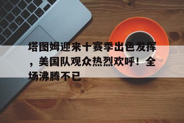 包含塔图姆迎来十赛季出色发挥，美国队观众热烈欢呼！全场沸腾不已的词条