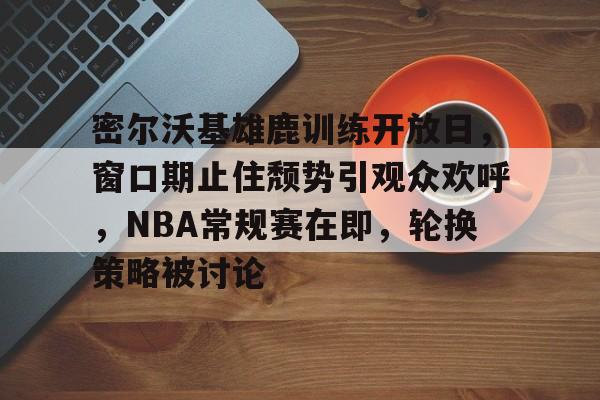 开云官方平台-密尔沃基雄鹿训练开放日，窗口期止住颓势引观众欢呼，NBA常规赛在即，轮换策略被讨论的简单介绍