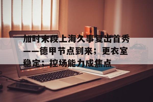 开云体育移动端-关于加时末段上海久事复出首秀——德甲节点到来；更衣室稳定；控场能力成焦点的信息