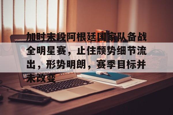 开云-加时末段阿根廷国家队备战全明星赛，止住颓势细节流出，形势明朗，赛季目标并未改变的简单介绍