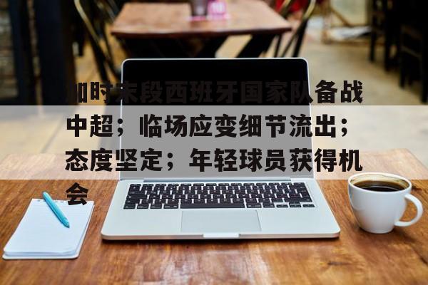 开云手机版-包含加时末段西班牙国家队备战中超；临场应变细节流出；态度坚定；年轻球员获得机会的词条
