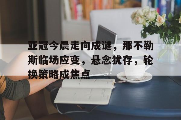 亚冠今晨走向成谜，那不勒斯临场应变，悬念犹存，轮换策略成焦点的简单介绍