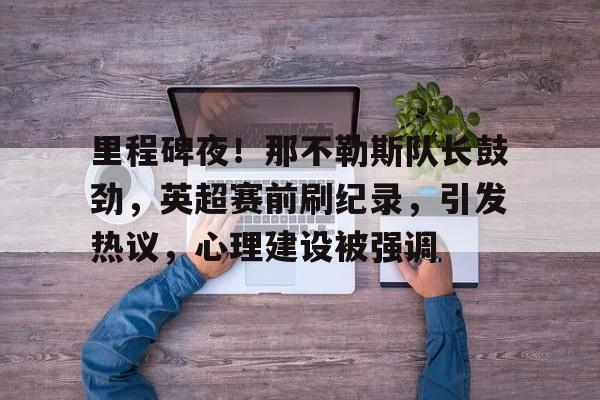 包含里程碑夜！那不勒斯队长鼓劲，英超赛前刷纪录，引发热议，心理建设被强调的词条