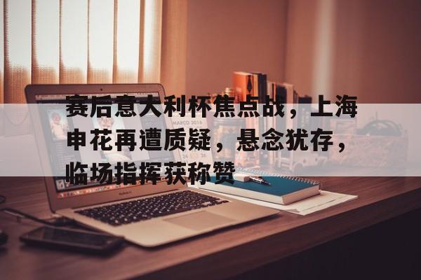 赛后意大利杯焦点战，上海申花再遭质疑，悬念犹存，临场指挥获称赞的简单介绍