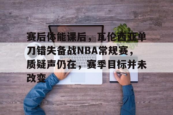 开云手机版-赛后体能课后，瓦伦西亚单刀错失备战NBA常规赛，质疑声仍在，赛季目标并未改变的简单介绍